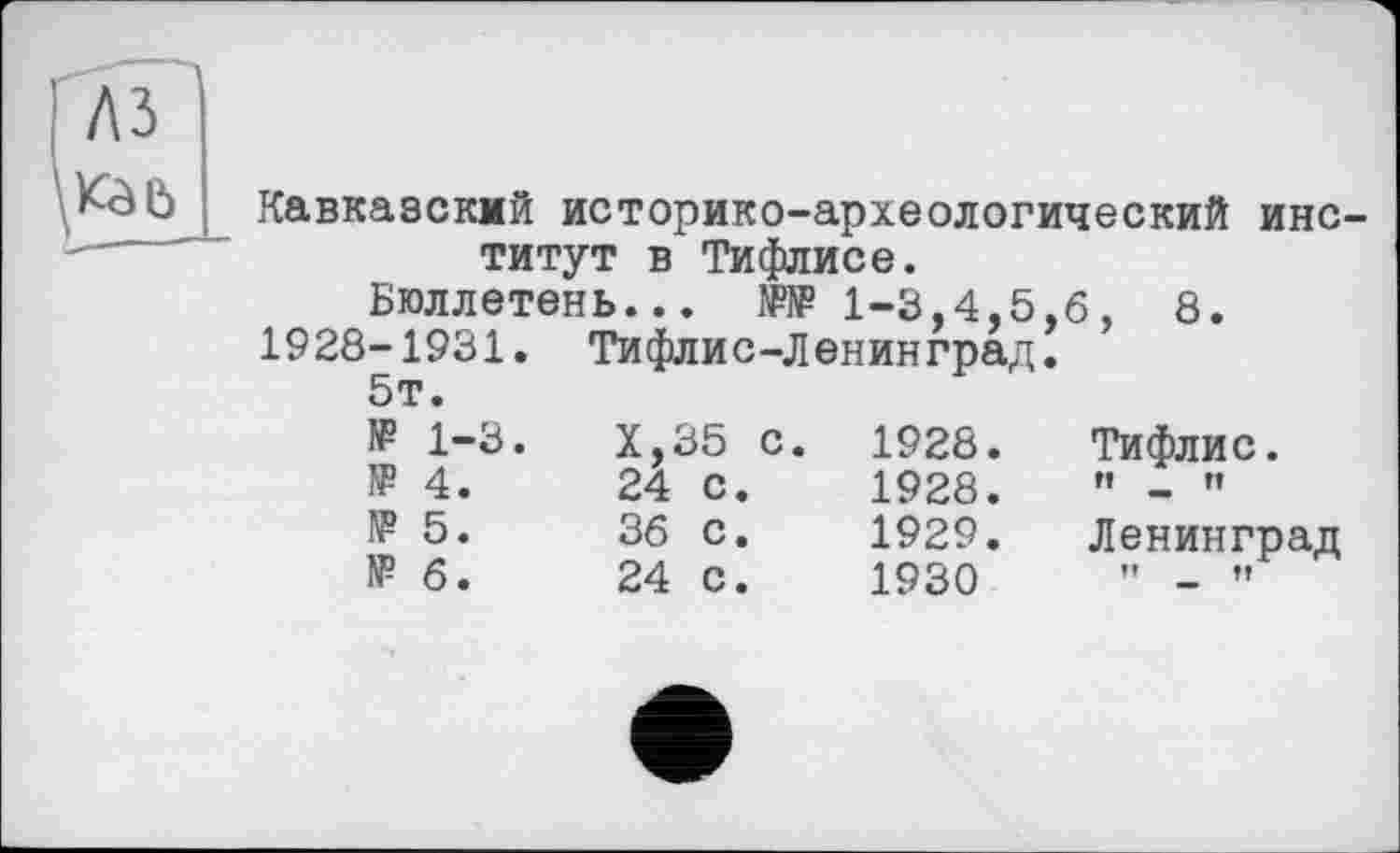 ﻿Кавказский историко-археологический институт в Тифлисе.
Бюллетень... № 1-3,4,5,6, 8.
1928-1931. Тифлис-Ленинград.
5т.
№ 1-3.	Х,35 с.	1928.	Тифлис.
№ 4.	24 с.	1928.	" - "
1? 5.	36 с.	1929.	Ленинград
№ 6.	24 с. 1930	’’ - «